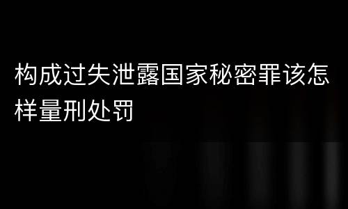 构成过失泄露国家秘密罪该怎样量刑处罚