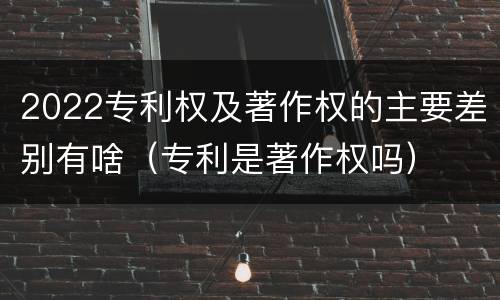2022专利权及著作权的主要差别有啥（专利是著作权吗）