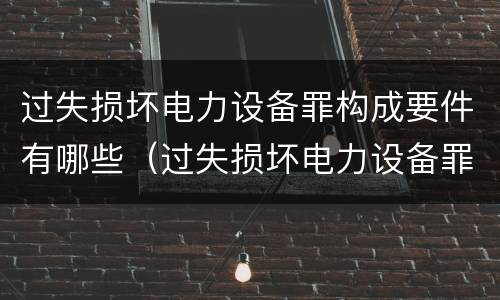 过失损坏电力设备罪构成要件有哪些（过失损坏电力设备罪构成要件有哪些）