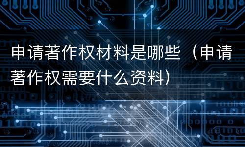 申请著作权材料是哪些（申请著作权需要什么资料）