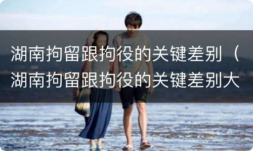 湖南拘留跟拘役的关键差别（湖南拘留跟拘役的关键差别大吗）