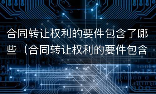 合同转让权利的要件包含了哪些（合同转让权利的要件包含了哪些条款）