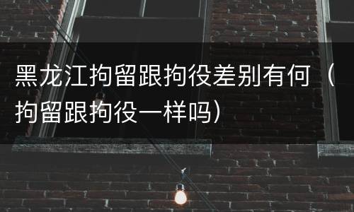 黑龙江拘留跟拘役差别有何（拘留跟拘役一样吗）