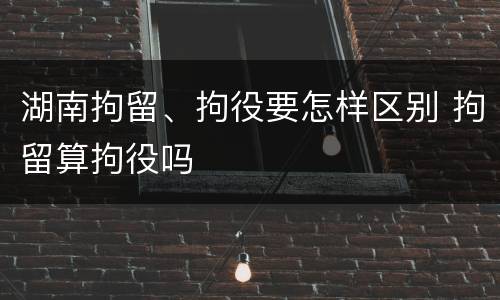 湖南拘留、拘役要怎样区别 拘留算拘役吗