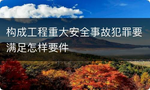 构成工程重大安全事故犯罪要满足怎样要件