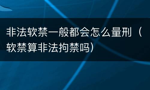 非法软禁一般都会怎么量刑（软禁算非法拘禁吗）