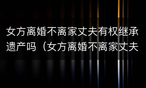 女方离婚不离家丈夫有权继承遗产吗（女方离婚不离家丈夫有权继承遗产吗视频）