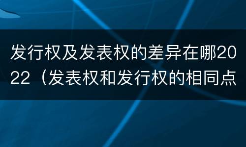 发行权及发表权的差异在哪2022（发表权和发行权的相同点）