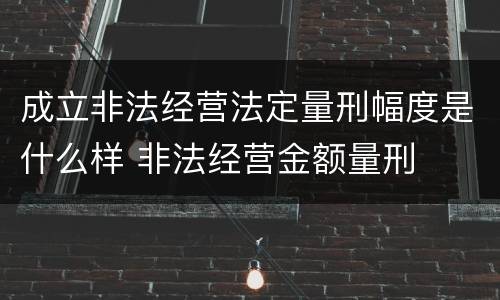 成立非法经营法定量刑幅度是什么样 非法经营金额量刑