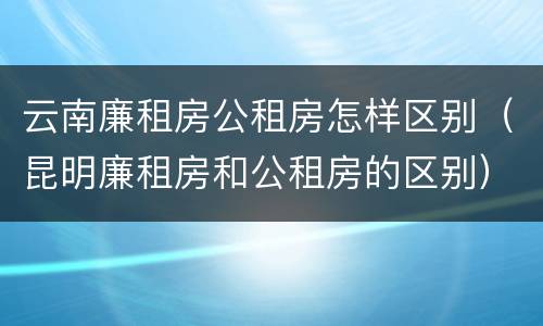 云南廉租房公租房怎样区别（昆明廉租房和公租房的区别）