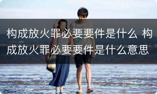 构成放火罪必要要件是什么 构成放火罪必要要件是什么意思