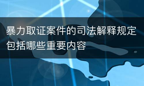 暴力取证案件的司法解释规定包括哪些重要内容