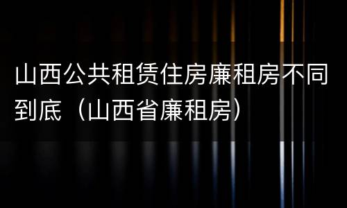 山西公共租赁住房廉租房不同到底（山西省廉租房）