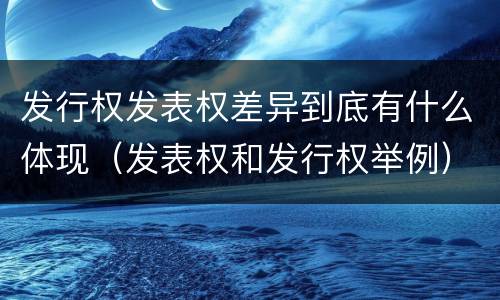 发行权发表权差异到底有什么体现（发表权和发行权举例）