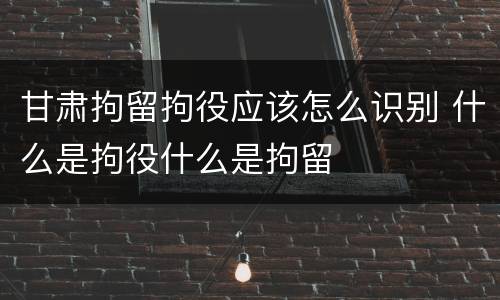 甘肃拘留拘役应该怎么识别 什么是拘役什么是拘留