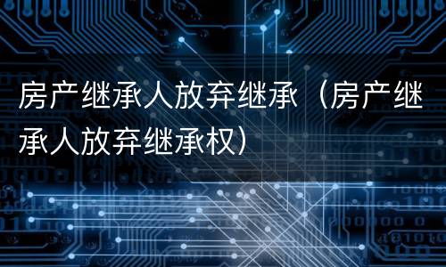 房产继承人放弃继承（房产继承人放弃继承权）