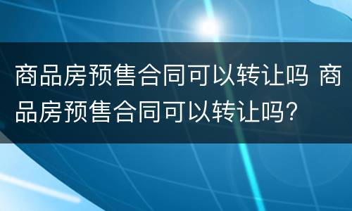 商品房预售合同可以转让吗 商品房预售合同可以转让吗?