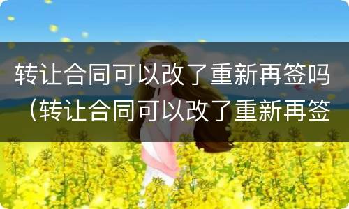 转让合同可以改了重新再签吗（转让合同可以改了重新再签吗合法吗）