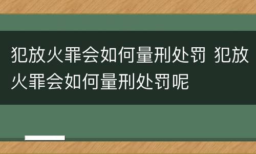 犯放火罪会如何量刑处罚 犯放火罪会如何量刑处罚呢