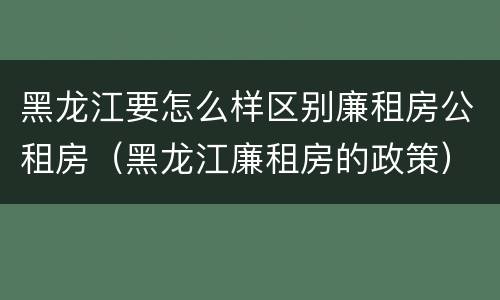 黑龙江要怎么样区别廉租房公租房（黑龙江廉租房的政策）