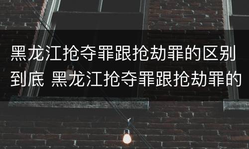 黑龙江抢夺罪跟抢劫罪的区别到底 黑龙江抢夺罪跟抢劫罪的区别到底是什么