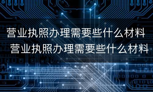 营业执照办理需要些什么材料 营业执照办理需要些什么材料呢