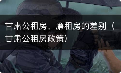甘肃公租房、廉租房的差别（甘肃公租房政策）