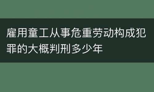 雇用童工从事危重劳动构成犯罪的大概判刑多少年