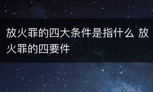 放火罪的四大条件是指什么 放火罪的四要件