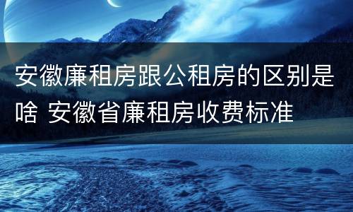 安徽廉租房跟公租房的区别是啥 安徽省廉租房收费标准