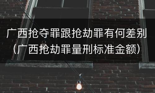 广西抢夺罪跟抢劫罪有何差别（广西抢劫罪量刑标准金额）