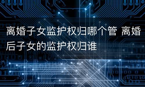 离婚子女监护权归哪个管 离婚后子女的监护权归谁