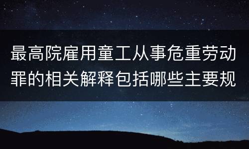 最高院雇用童工从事危重劳动罪的相关解释包括哪些主要规定