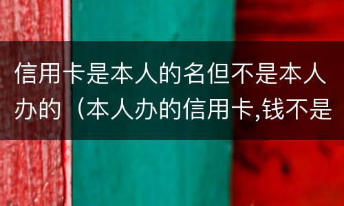 信用卡是本人的名但不是本人办的（本人办的信用卡,钱不是我用的）