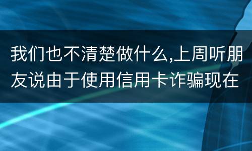 我们也不清楚做什么,上周听朋友说由于使用信用卡诈骗现在被抓了,请问会怎样定罪啊