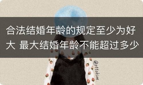 合法结婚年龄的规定至少为好大 最大结婚年龄不能超过多少