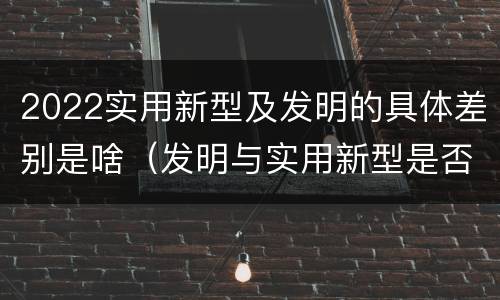 2022实用新型及发明的具体差别是啥（发明与实用新型是否具有实用性）