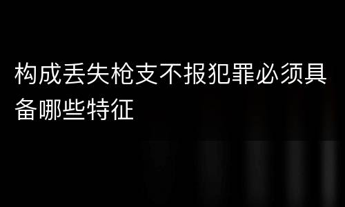 构成丢失枪支不报犯罪必须具备哪些特征