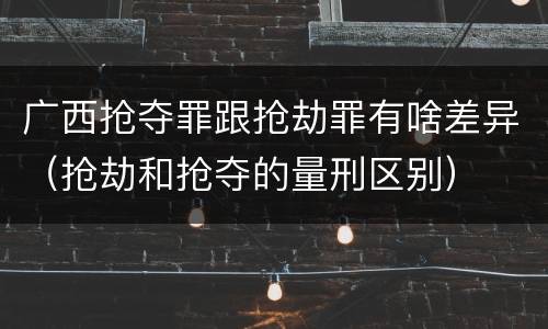 广西抢夺罪跟抢劫罪有啥差异（抢劫和抢夺的量刑区别）