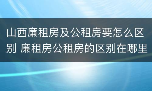 山西廉租房及公租房要怎么区别 廉租房公租房的区别在哪里