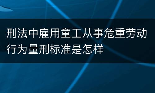 刑法中雇用童工从事危重劳动行为量刑标准是怎样