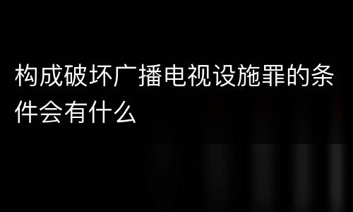 构成破坏广播电视设施罪的条件会有什么