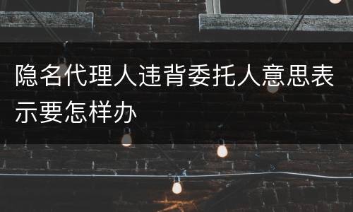隐名代理人违背委托人意思表示要怎样办