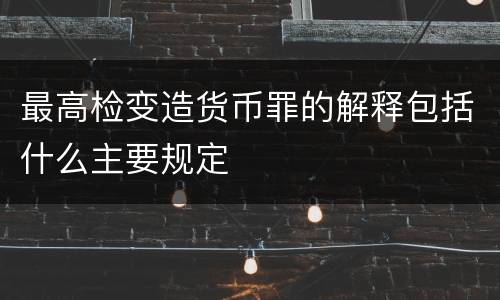 最高检变造货币罪的解释包括什么主要规定