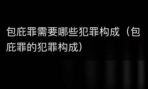 包庇罪需要哪些犯罪构成（包庇罪的犯罪构成）