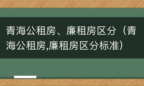 青海公租房、廉租房区分（青海公租房,廉租房区分标准）