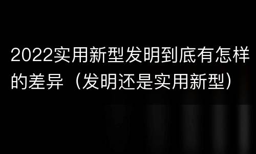 2022实用新型发明到底有怎样的差异（发明还是实用新型）