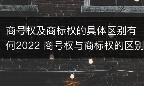 商号权及商标权的具体区别有何2022 商号权与商标权的区别