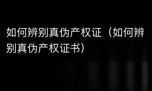 如何辨别真伪产权证（如何辨别真伪产权证书）