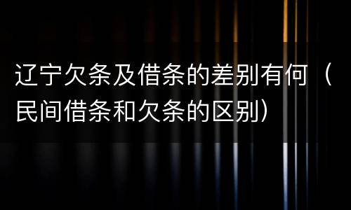 辽宁欠条及借条的差别有何（民间借条和欠条的区别）